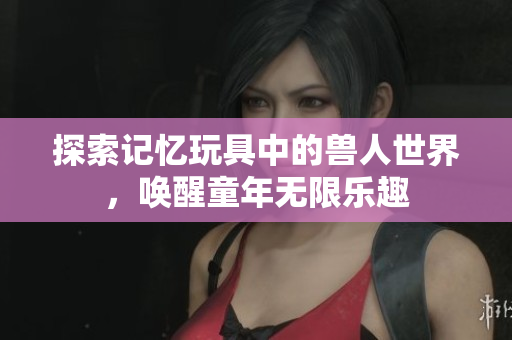 探索记忆玩具中的兽人世界，唤醒童年无限乐趣