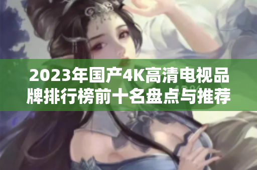 2023年国产4K高清电视品牌排行榜前十名盘点与推荐