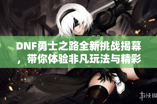 DNF勇士之路全新挑战揭幕，带你体验非凡玩法与精彩故事