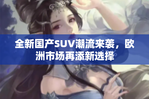 全新国产SUV潮流来袭，欧洲市场再添新选择