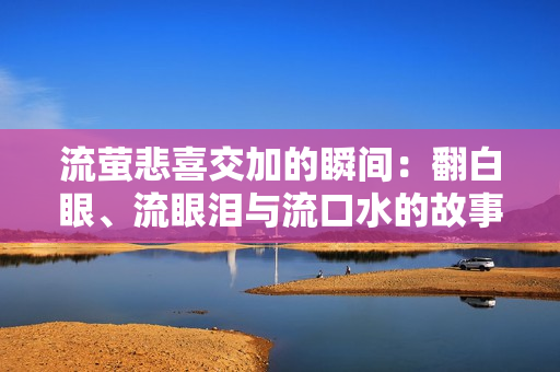 流萤悲喜交加的瞬间：翻白眼、流眼泪与流口水的故事