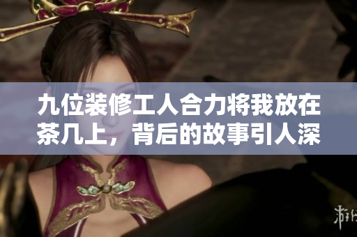 九位装修工人合力将我放在茶几上，背后的故事引人深思
