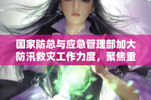 国家防总与应急管理部加大防汛救灾工作力度，聚焦重点地区保障安全