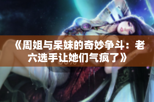 《周姐与呆妹的奇妙争斗：老六选手让她们气疯了》