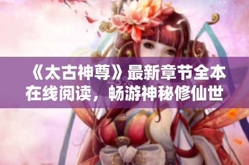 《太古神尊》最新章节全本在线阅读，畅游神秘修仙世界