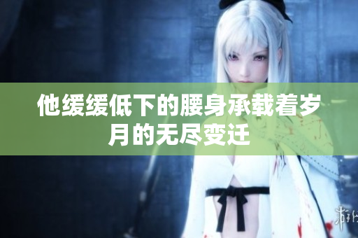 他缓缓低下的腰身承载着岁月的无尽变迁