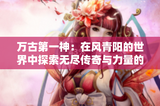 万古第一神：在风青阳的世界中探索无尽传奇与力量的蜕变