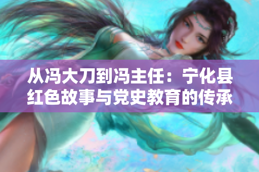 从冯大刀到冯主任：宁化县红色故事与党史教育的传承探索