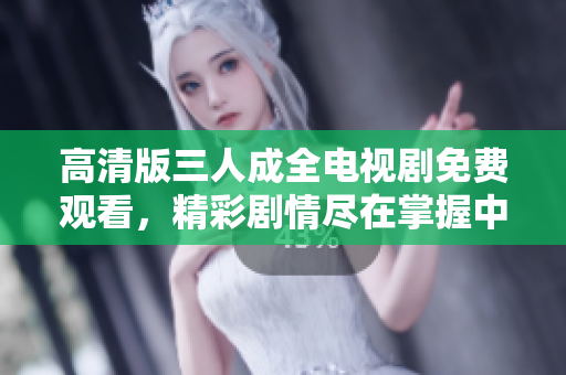 高清版三人成全电视剧免费观看，精彩剧情尽在掌握中