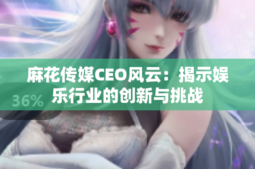 麻花传媒CEO风云：揭示娱乐行业的创新与挑战