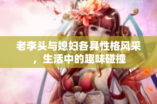老李头与媳妇各具性格风采，生活中的趣味碰撞