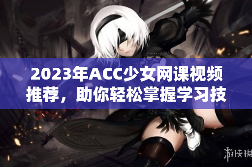 2023年ACC少女网课视频推荐，助你轻松掌握学习技巧