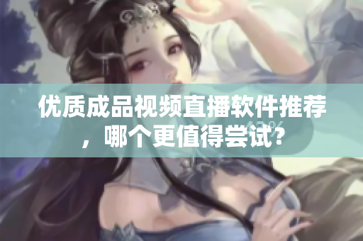 优质成品视频直播软件推荐，哪个更值得尝试？