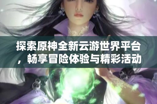 探索原神全新云游世界平台，畅享冒险体验与精彩活动