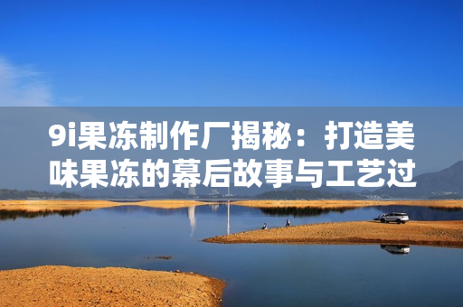 9i果冻制作厂揭秘：打造美味果冻的幕后故事与工艺过程