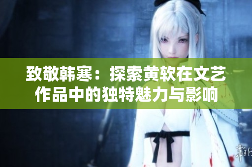 致敬韩寒：探索黄软在文艺作品中的独特魅力与影响
