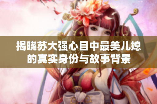 揭晓苏大强心目中最美儿媳的真实身份与故事背景