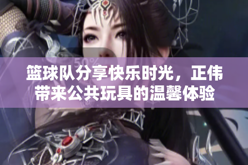 篮球队分享快乐时光，正伟带来公共玩具的温馨体验
