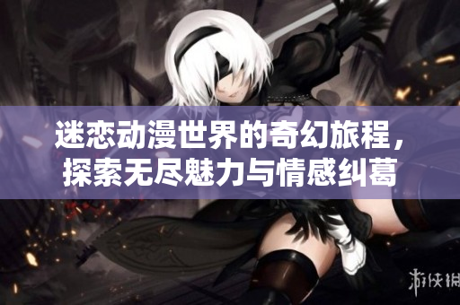 迷恋动漫世界的奇幻旅程，探索无尽魅力与情感纠葛