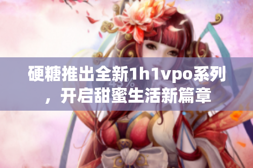 硬糖推出全新1h1vpo系列，开启甜蜜生活新篇章
