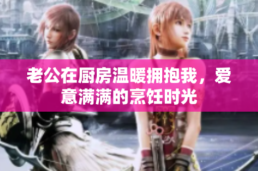老公在厨房温暖拥抱我，爱意满满的烹饪时光