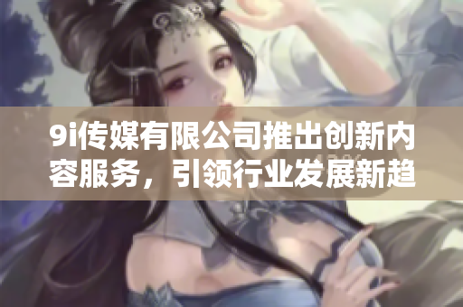 9i传媒有限公司推出创新内容服务，引领行业发展新趋势