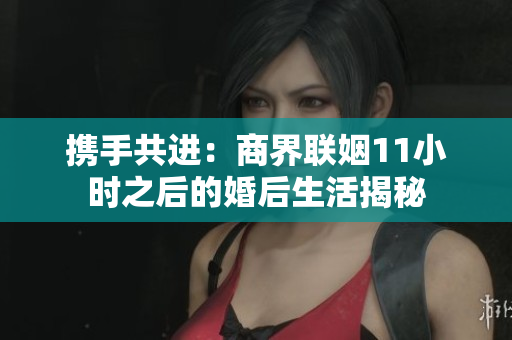 携手共进：商界联姻11小时之后的婚后生活揭秘