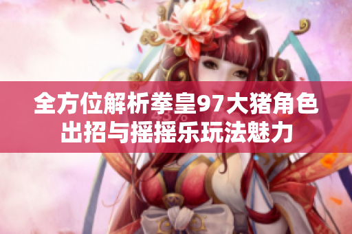 全方位解析拳皇97大猪角色出招与摇摇乐玩法魅力