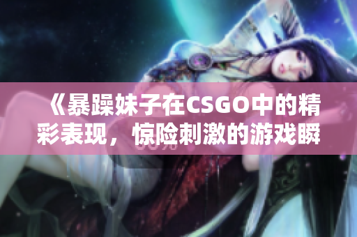 《暴躁妹子在CSGO中的精彩表现，惊险刺激的游戏瞬间》