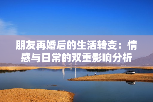 朋友再婚后的生活转变：情感与日常的双重影响分析