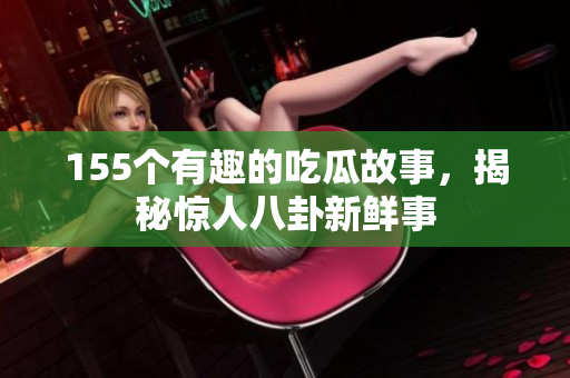 155个有趣的吃瓜故事，揭秘惊人八卦新鲜事