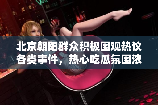 北京朝阳群众积极围观热议各类事件，热心吃瓜氛围浓厚