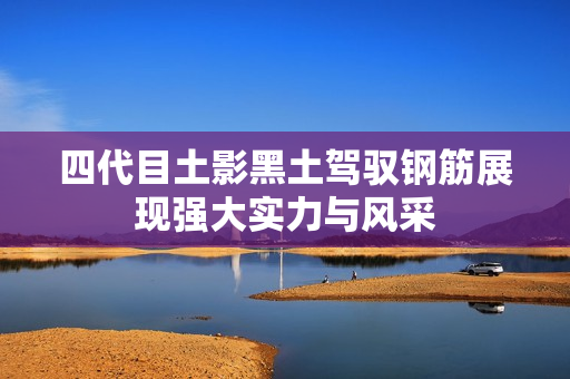 四代目土影黑土驾驭钢筋展现强大实力与风采