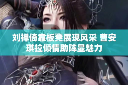 刘禅倚靠板凳展现风采 曹安琪拉倾情助阵显魅力