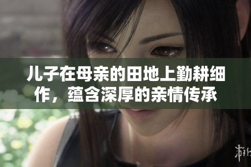 儿子在母亲的田地上勤耕细作，蕴含深厚的亲情传承