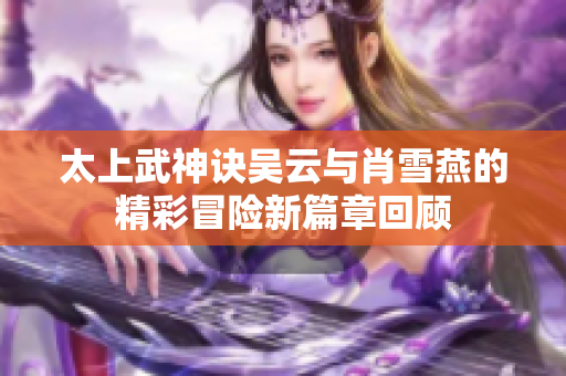 太上武神诀吴云与肖雪燕的精彩冒险新篇章回顾