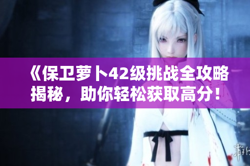 《保卫萝卜42级挑战全攻略揭秘，助你轻松获取高分！》