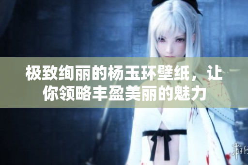 极致绚丽的杨玉环壁纸，让你领略丰盈美丽的魅力