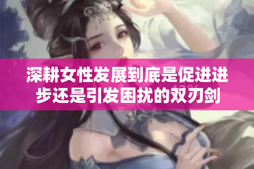 深耕女性发展到底是促进进步还是引发困扰的双刃剑