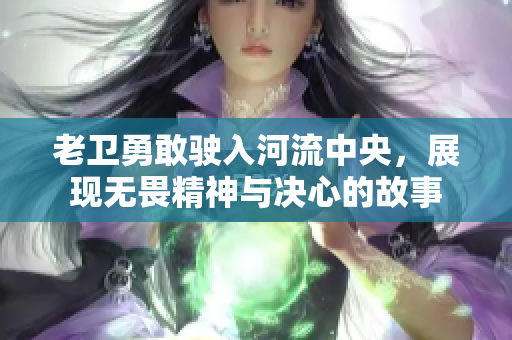 老卫勇敢驶入河流中央，展现无畏精神与决心的故事