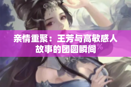 亲情重聚：王芳与高敏感人故事的团圆瞬间