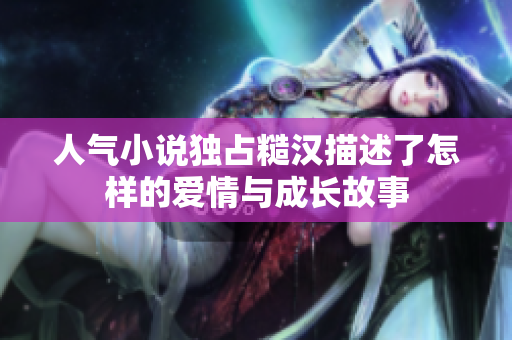 人气小说独占糙汉描述了怎样的爱情与成长故事
