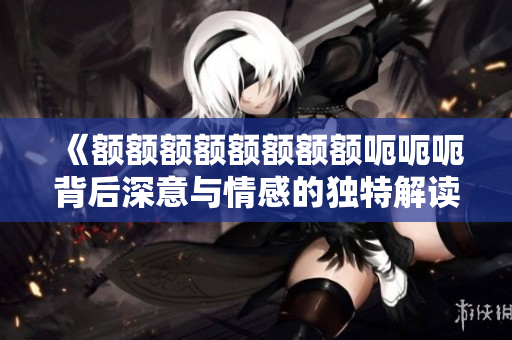 《额额额额额额额额呃呃呃背后深意与情感的独特解读》