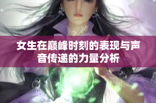 女生在巅峰时刻的表现与声音传递的力量分析