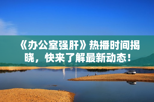 《办公室强肝》热播时间揭晓，快来了解最新动态！