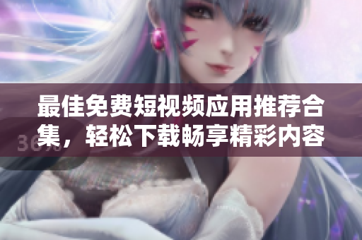 最佳免费短视频应用推荐合集，轻松下载畅享精彩内容
