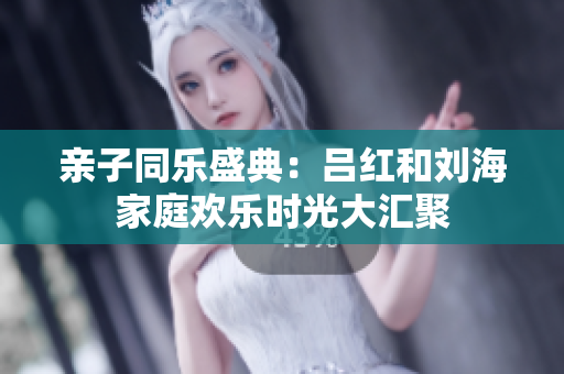 亲子同乐盛典：吕红和刘海家庭欢乐时光大汇聚