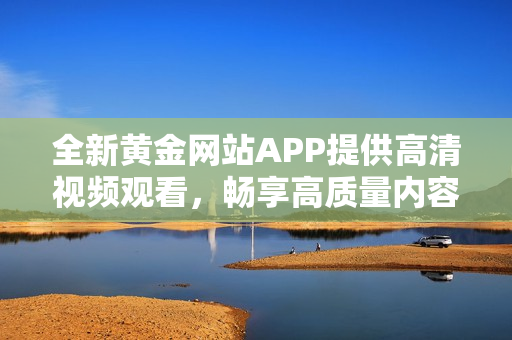 全新黄金网站APP提供高清视频观看，畅享高质量内容体验！