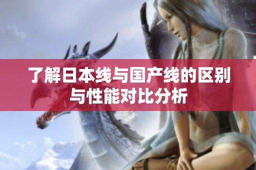 了解日本线与国产线的区别与性能对比分析