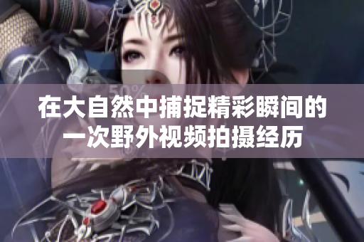 在大自然中捕捉精彩瞬间的一次野外视频拍摄经历
